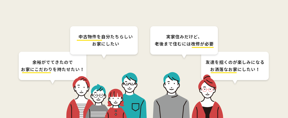 余裕がでてきたのでお家にこだわりを持たせたい！ 中古物件を自分たちらしいお家にしたい 実家住みだけど、老後まで住むには改修が必要 友達を招くのが楽しみになるお洒落なお家にしたい！